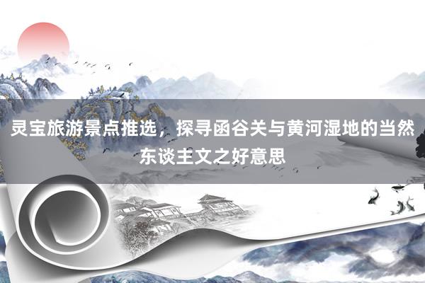 灵宝旅游景点推选，探寻函谷关与黄河湿地的当然东谈主文之好意思